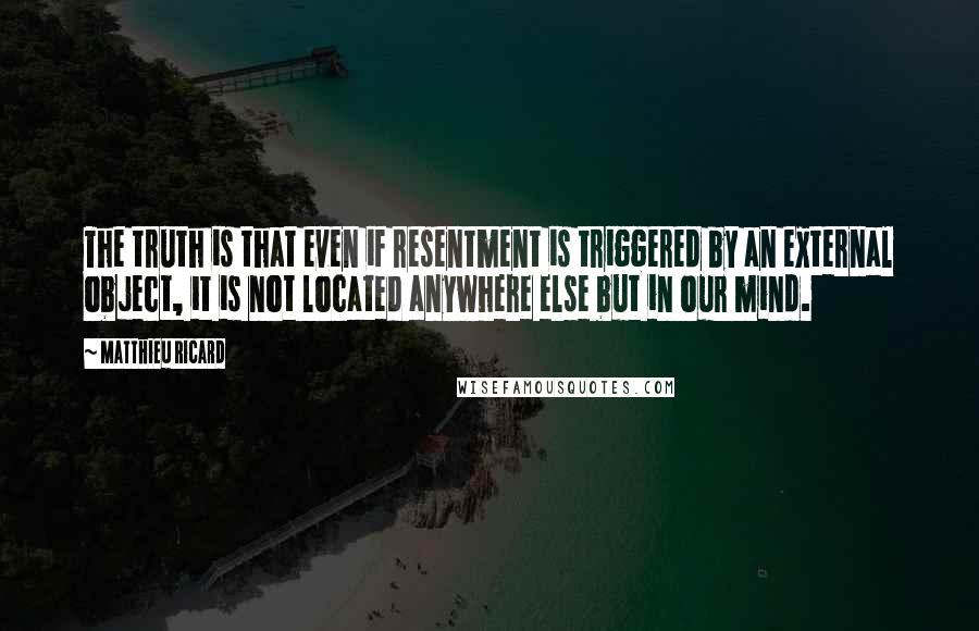 Matthieu Ricard Quotes: The truth is that even if resentment is triggered by an external object, it is not located anywhere else but in our mind.