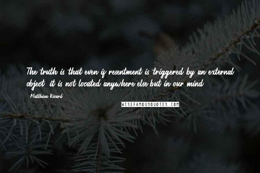 Matthieu Ricard Quotes: The truth is that even if resentment is triggered by an external object, it is not located anywhere else but in our mind.