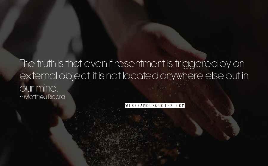 Matthieu Ricard Quotes: The truth is that even if resentment is triggered by an external object, it is not located anywhere else but in our mind.