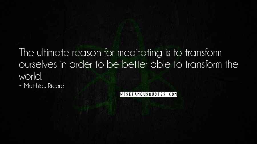 Matthieu Ricard Quotes: The ultimate reason for meditating is to transform ourselves in order to be better able to transform the world.