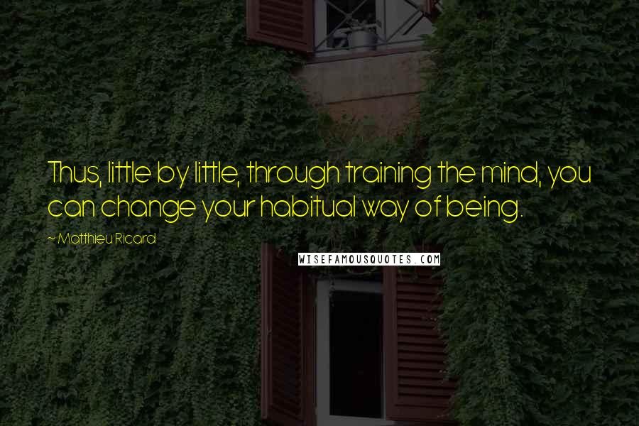 Matthieu Ricard Quotes: Thus, little by little, through training the mind, you can change your habitual way of being.