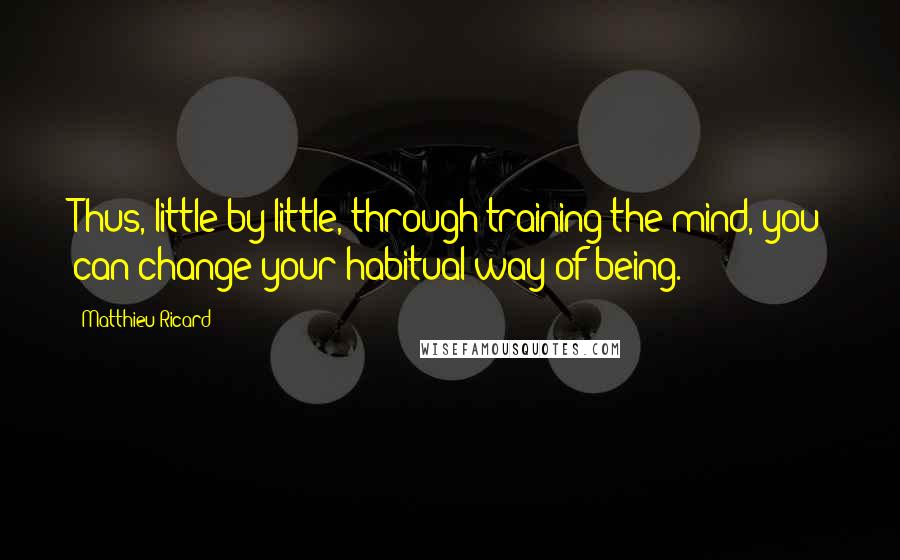 Matthieu Ricard Quotes: Thus, little by little, through training the mind, you can change your habitual way of being.