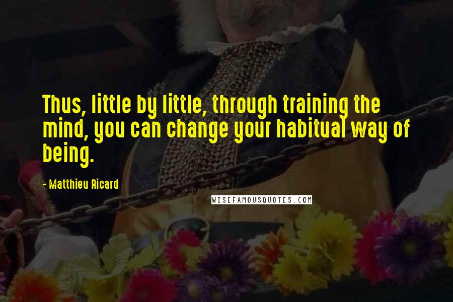 Matthieu Ricard Quotes: Thus, little by little, through training the mind, you can change your habitual way of being.