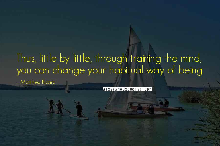 Matthieu Ricard Quotes: Thus, little by little, through training the mind, you can change your habitual way of being.