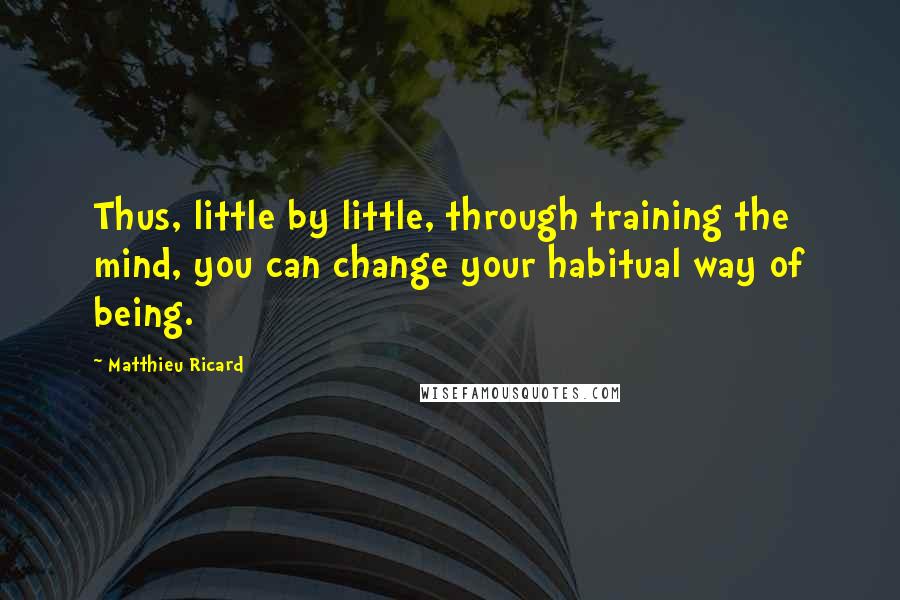 Matthieu Ricard Quotes: Thus, little by little, through training the mind, you can change your habitual way of being.