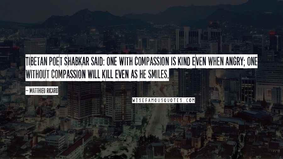 Matthieu Ricard Quotes: Tibetan poet Shabkar said: One with compassion is kind even when angry; one without compassion will kill even as he smiles.