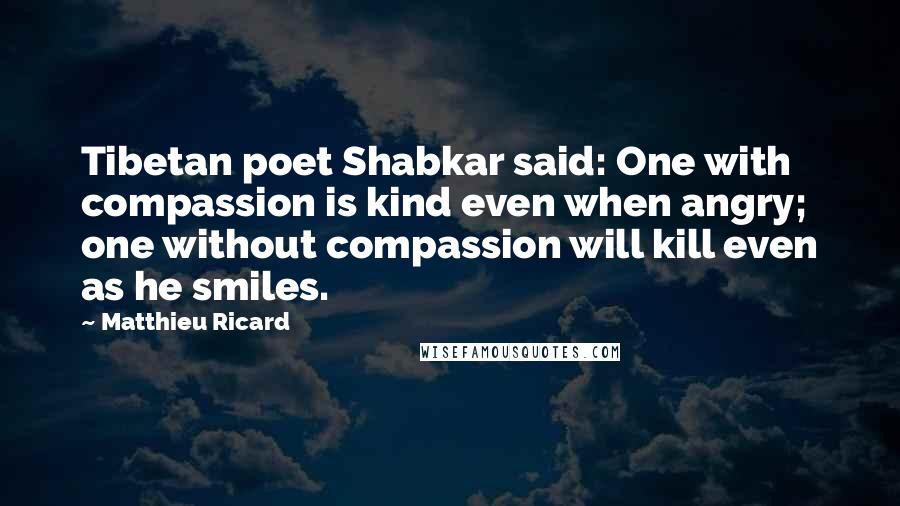 Matthieu Ricard Quotes: Tibetan poet Shabkar said: One with compassion is kind even when angry; one without compassion will kill even as he smiles.