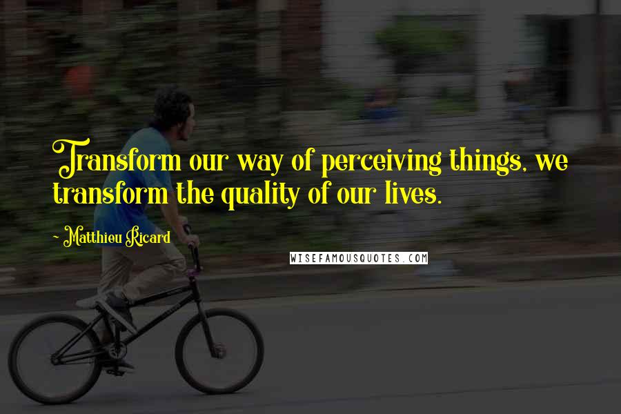 Matthieu Ricard Quotes: Transform our way of perceiving things, we transform the quality of our lives.