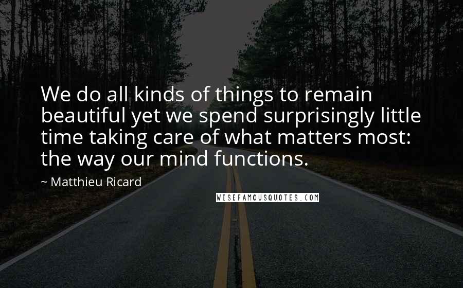 Matthieu Ricard Quotes: We do all kinds of things to remain beautiful yet we spend surprisingly little time taking care of what matters most: the way our mind functions.