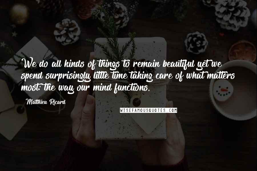 Matthieu Ricard Quotes: We do all kinds of things to remain beautiful yet we spend surprisingly little time taking care of what matters most: the way our mind functions.