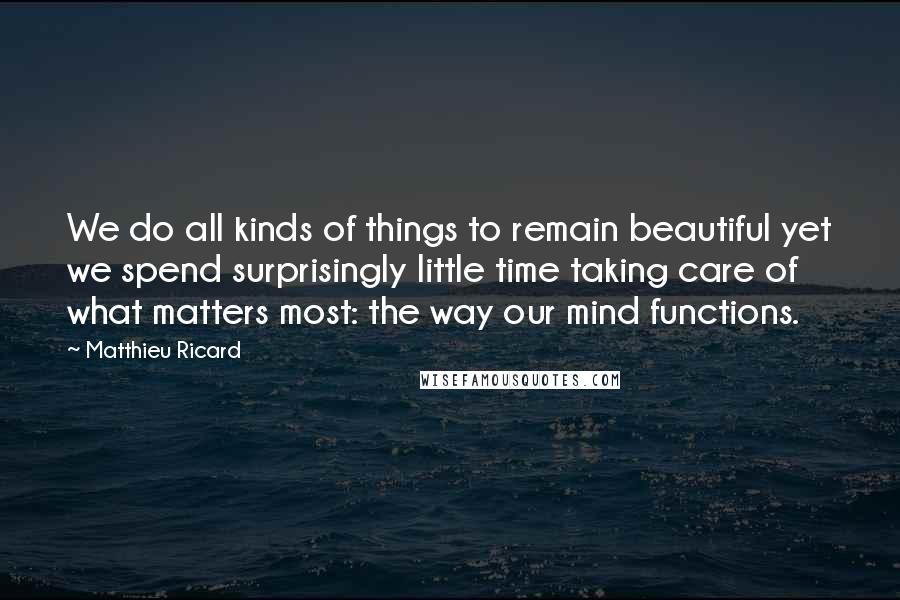 Matthieu Ricard Quotes: We do all kinds of things to remain beautiful yet we spend surprisingly little time taking care of what matters most: the way our mind functions.