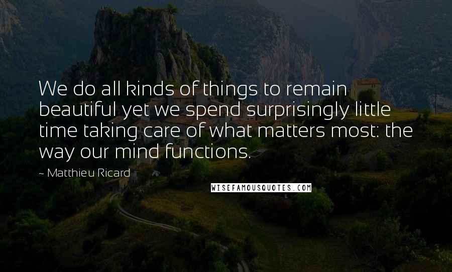 Matthieu Ricard Quotes: We do all kinds of things to remain beautiful yet we spend surprisingly little time taking care of what matters most: the way our mind functions.