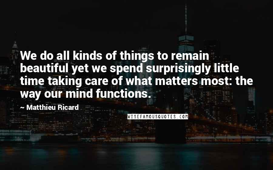 Matthieu Ricard Quotes: We do all kinds of things to remain beautiful yet we spend surprisingly little time taking care of what matters most: the way our mind functions.