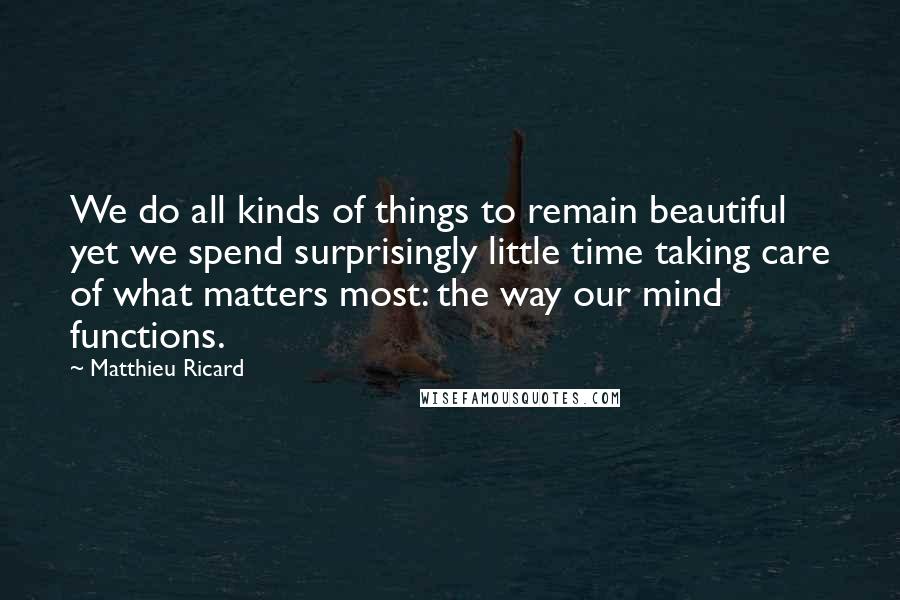 Matthieu Ricard Quotes: We do all kinds of things to remain beautiful yet we spend surprisingly little time taking care of what matters most: the way our mind functions.