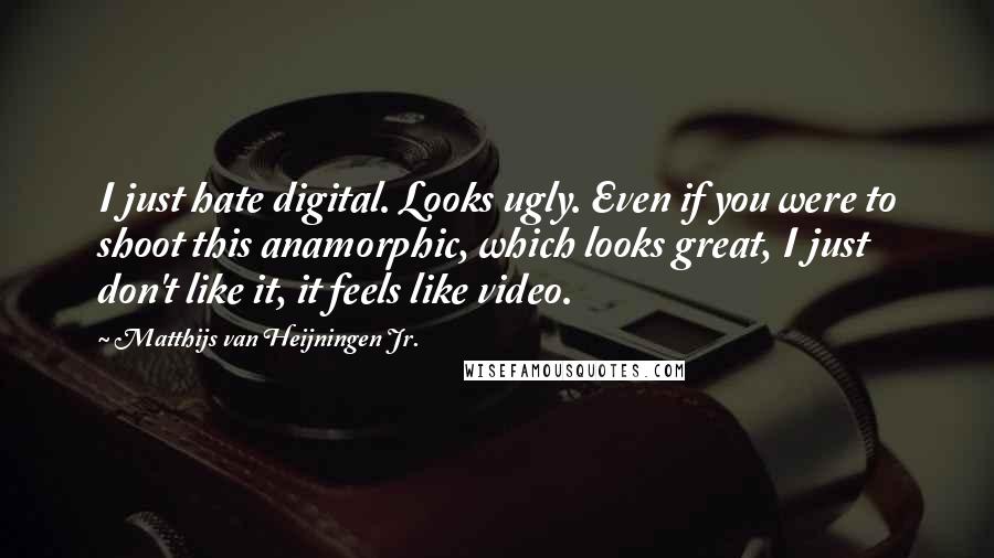 Matthijs Van Heijningen Jr. Quotes: I just hate digital. Looks ugly. Even if you were to shoot this anamorphic, which looks great, I just don't like it, it feels like video.