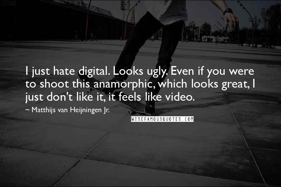 Matthijs Van Heijningen Jr. Quotes: I just hate digital. Looks ugly. Even if you were to shoot this anamorphic, which looks great, I just don't like it, it feels like video.