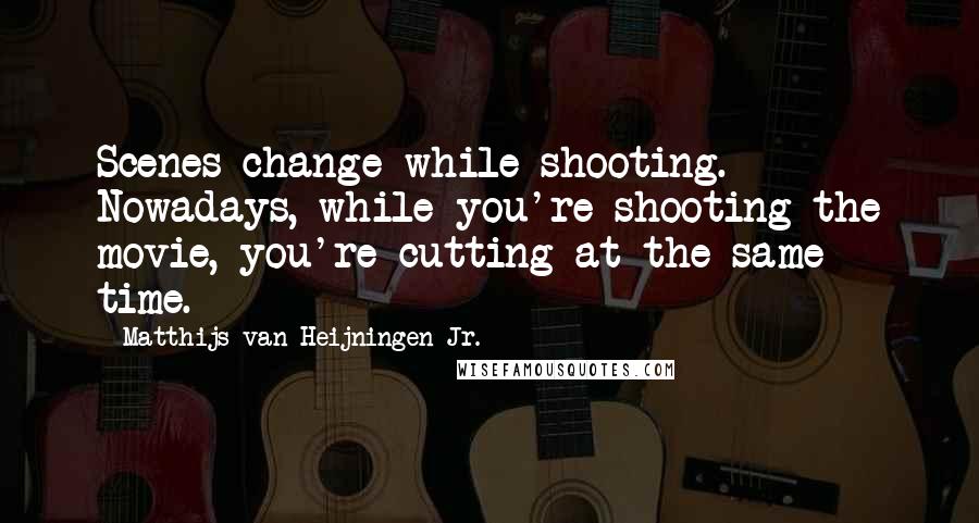 Matthijs Van Heijningen Jr. Quotes: Scenes change while shooting. Nowadays, while you're shooting the movie, you're cutting at the same time.