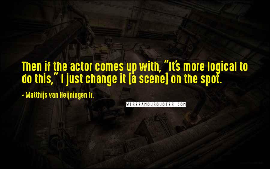 Matthijs Van Heijningen Jr. Quotes: Then if the actor comes up with, "It's more logical to do this," I just change it [a scene] on the spot.