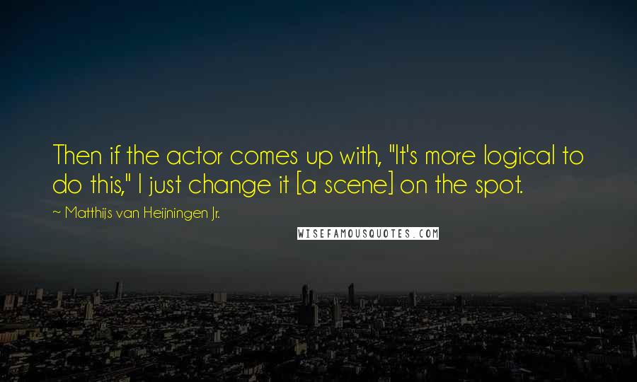 Matthijs Van Heijningen Jr. Quotes: Then if the actor comes up with, "It's more logical to do this," I just change it [a scene] on the spot.