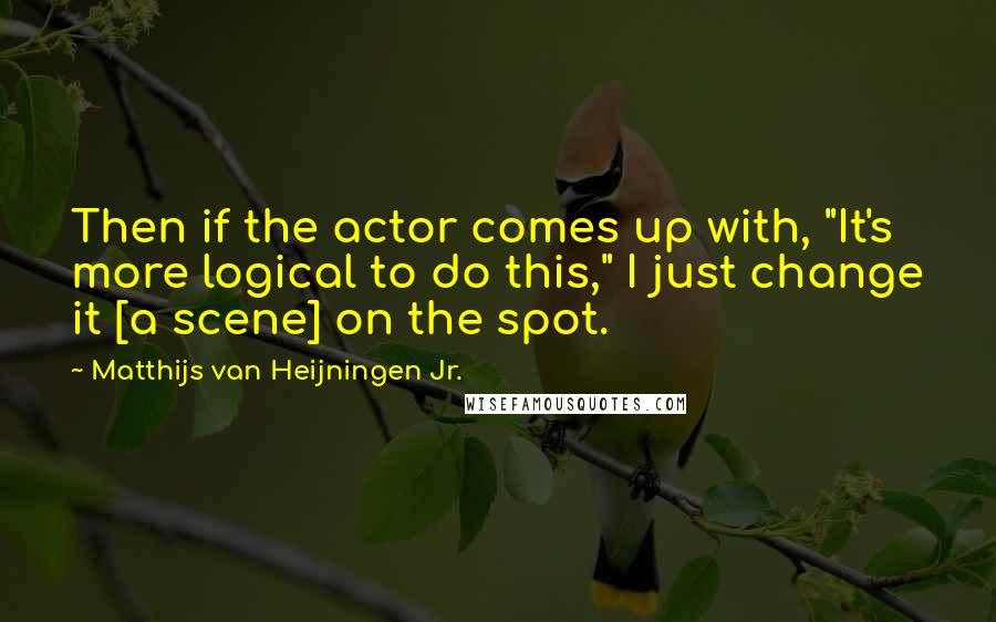 Matthijs Van Heijningen Jr. Quotes: Then if the actor comes up with, "It's more logical to do this," I just change it [a scene] on the spot.