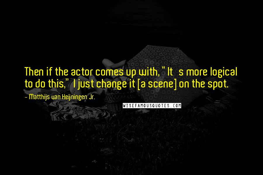 Matthijs Van Heijningen Jr. Quotes: Then if the actor comes up with, "It's more logical to do this," I just change it [a scene] on the spot.
