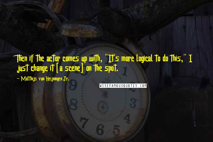 Matthijs Van Heijningen Jr. Quotes: Then if the actor comes up with, "It's more logical to do this," I just change it [a scene] on the spot.