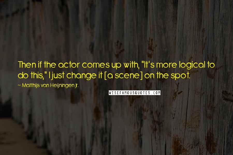 Matthijs Van Heijningen Jr. Quotes: Then if the actor comes up with, "It's more logical to do this," I just change it [a scene] on the spot.