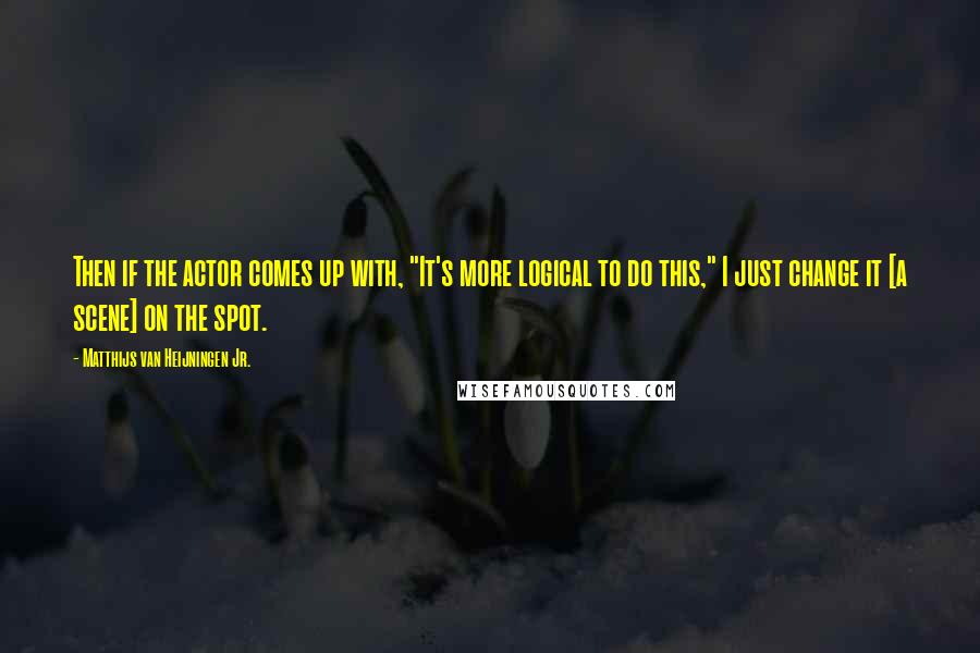 Matthijs Van Heijningen Jr. Quotes: Then if the actor comes up with, "It's more logical to do this," I just change it [a scene] on the spot.