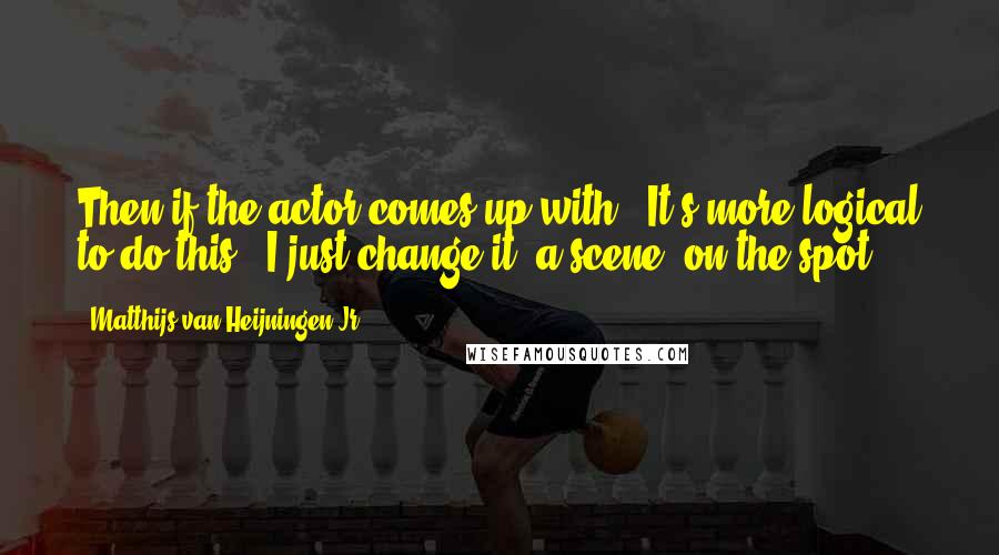 Matthijs Van Heijningen Jr. Quotes: Then if the actor comes up with, "It's more logical to do this," I just change it [a scene] on the spot.