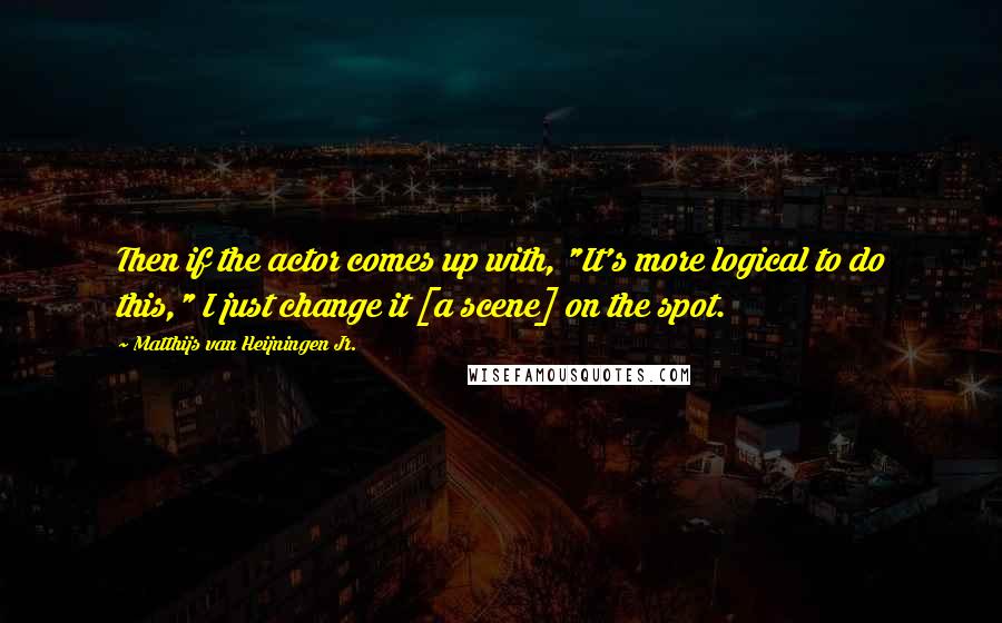 Matthijs Van Heijningen Jr. Quotes: Then if the actor comes up with, "It's more logical to do this," I just change it [a scene] on the spot.