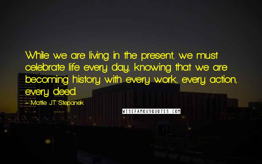 Mattie J.T. Stepanek Quotes: While we are living in the present, we must celebrate life every day, knowing that we are becoming history with every work, every action, every deed.