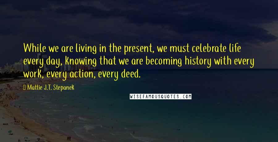 Mattie J.T. Stepanek Quotes: While we are living in the present, we must celebrate life every day, knowing that we are becoming history with every work, every action, every deed.