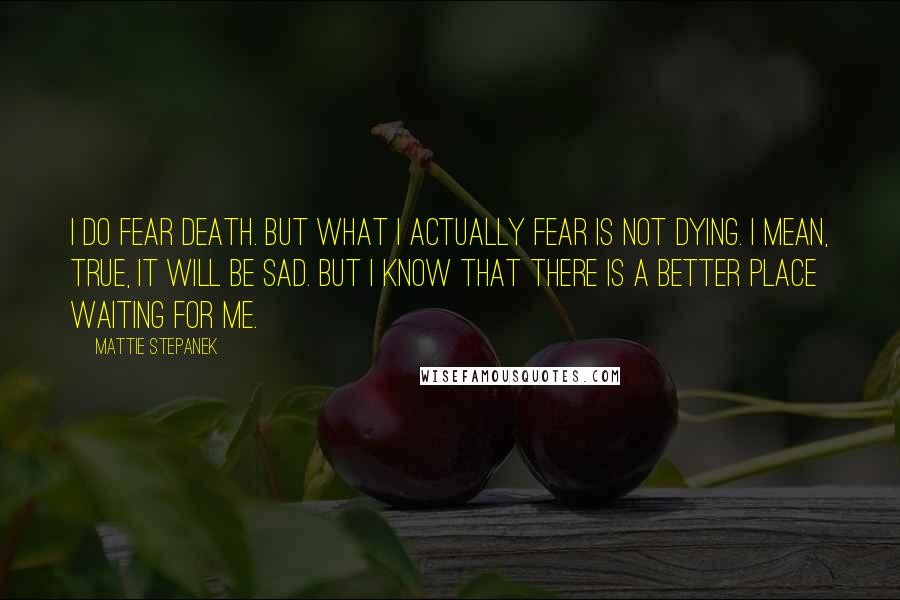 Mattie Stepanek Quotes: I do fear death. But what I actually fear is not dying. I mean, true, it will be sad. But I know that there is a better place waiting for me.