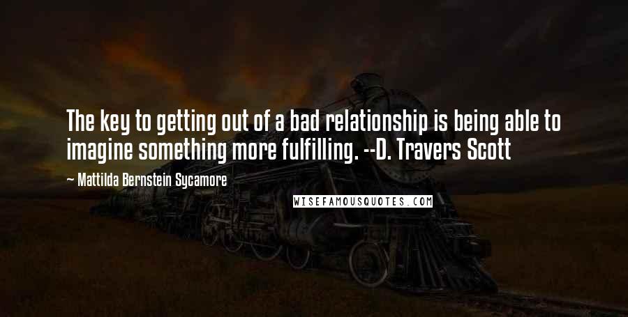 Mattilda Bernstein Sycamore Quotes: The key to getting out of a bad relationship is being able to imagine something more fulfilling. --D. Travers Scott