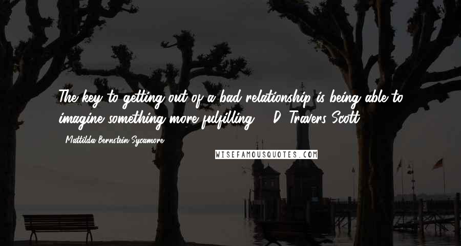 Mattilda Bernstein Sycamore Quotes: The key to getting out of a bad relationship is being able to imagine something more fulfilling. --D. Travers Scott