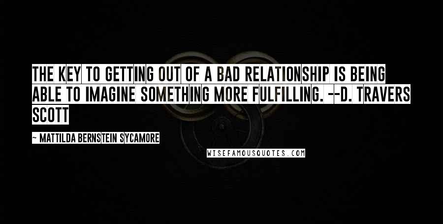 Mattilda Bernstein Sycamore Quotes: The key to getting out of a bad relationship is being able to imagine something more fulfilling. --D. Travers Scott