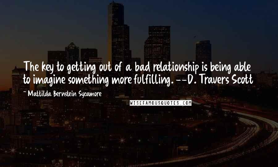 Mattilda Bernstein Sycamore Quotes: The key to getting out of a bad relationship is being able to imagine something more fulfilling. --D. Travers Scott