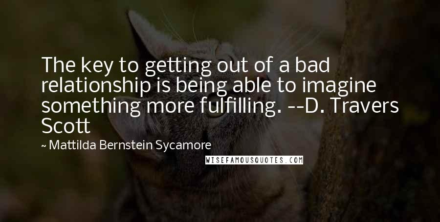 Mattilda Bernstein Sycamore Quotes: The key to getting out of a bad relationship is being able to imagine something more fulfilling. --D. Travers Scott