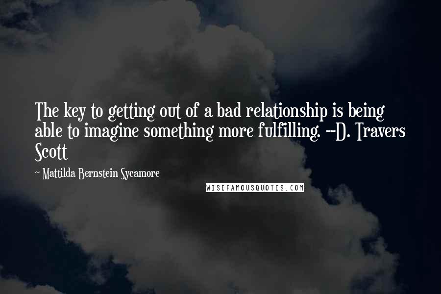 Mattilda Bernstein Sycamore Quotes: The key to getting out of a bad relationship is being able to imagine something more fulfilling. --D. Travers Scott