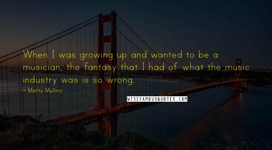 Matty Mullins Quotes: When I was growing up and wanted to be a musician, the fantasy that I had of what the music industry was is so wrong.