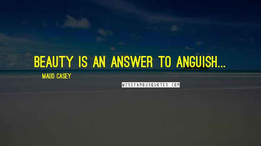 Maud Casey Quotes: Beauty is an answer to anguish...