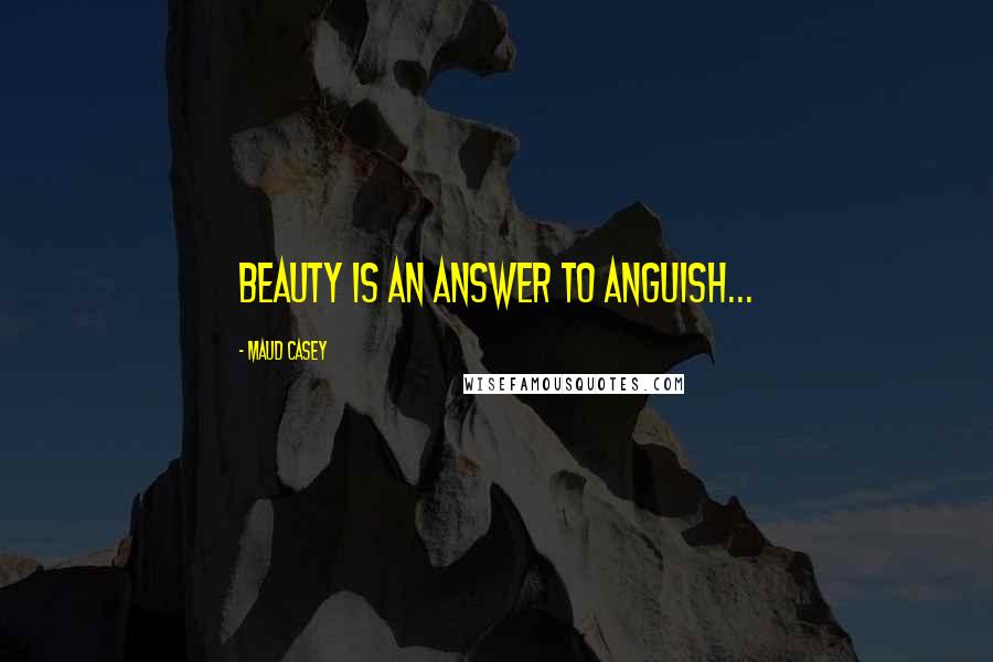 Maud Casey Quotes: Beauty is an answer to anguish...