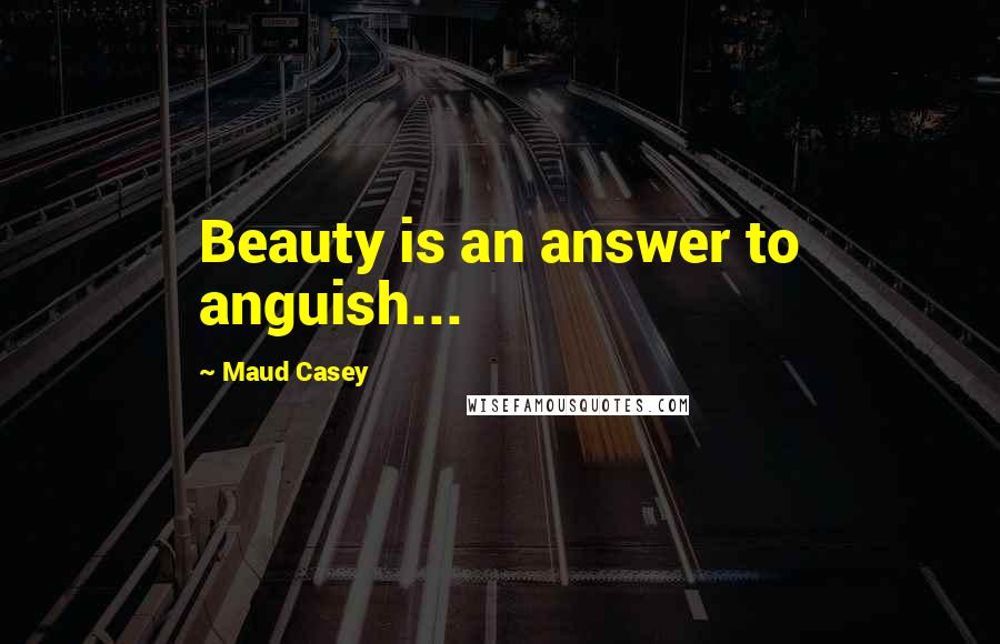 Maud Casey Quotes: Beauty is an answer to anguish...