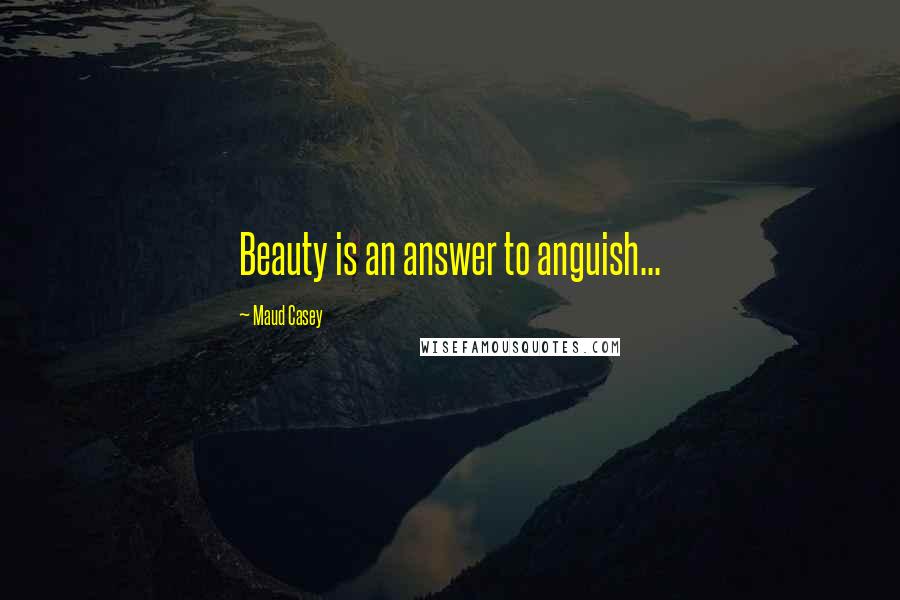 Maud Casey Quotes: Beauty is an answer to anguish...