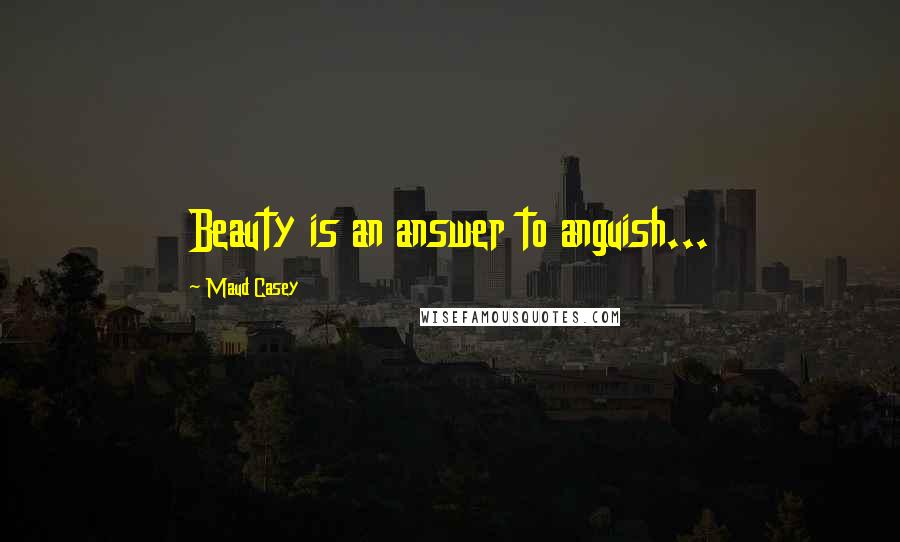 Maud Casey Quotes: Beauty is an answer to anguish...