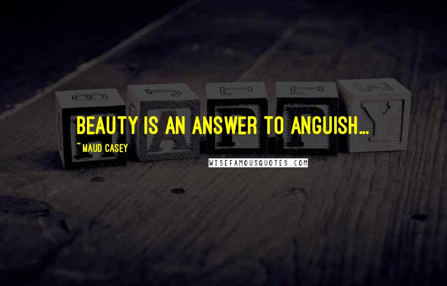 Maud Casey Quotes: Beauty is an answer to anguish...