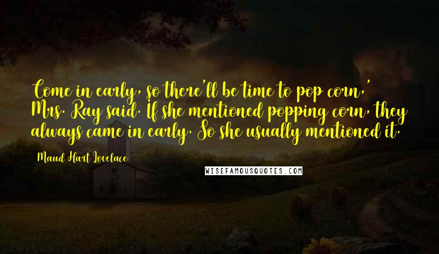 Maud Hart Lovelace Quotes: Come in early, so there'll be time to pop corn,' Mrs. Ray said. If she mentioned popping corn, they always came in early. So she usually mentioned it.