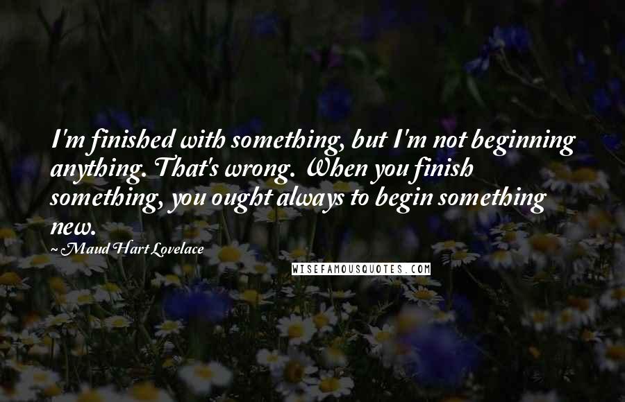 Maud Hart Lovelace Quotes: I'm finished with something, but I'm not beginning anything. That's wrong. When you finish something, you ought always to begin something new.