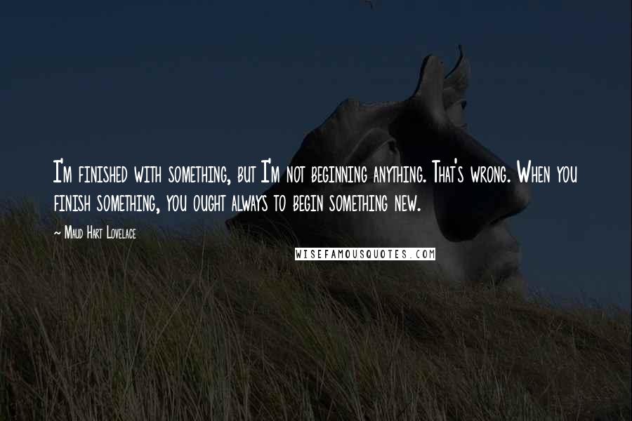 Maud Hart Lovelace Quotes: I'm finished with something, but I'm not beginning anything. That's wrong. When you finish something, you ought always to begin something new.