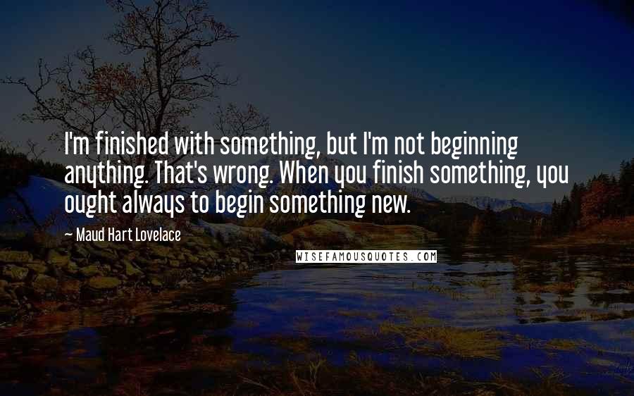 Maud Hart Lovelace Quotes: I'm finished with something, but I'm not beginning anything. That's wrong. When you finish something, you ought always to begin something new.